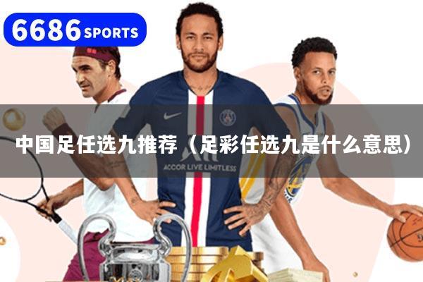 中国足任选九推荐（足彩任选九是什么意思）