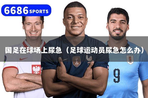 国足在球场上尿急（足球运动员尿急怎么办）