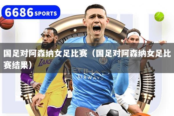 国足对阿森纳女足比赛（国足对阿森纳女足比赛结果）
