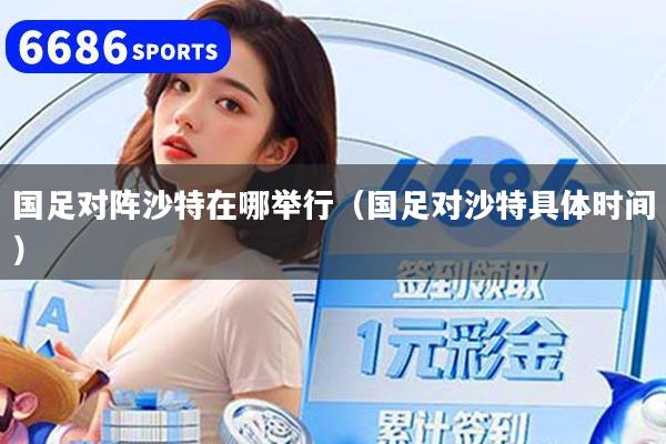 国足对阵沙特在哪举行（国足对沙特具体时间）