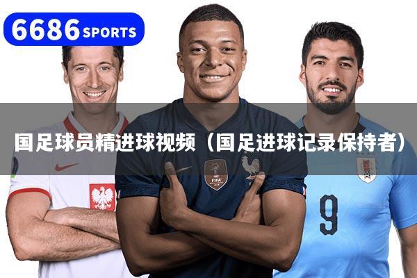 国足球员精进球视频（国足进球记录保持者）