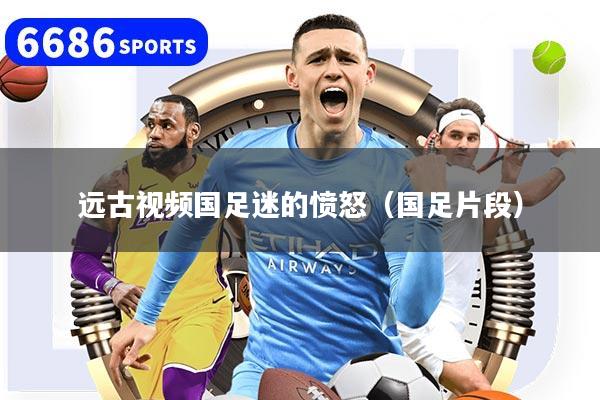 远古视频国足迷的愤怒（国足片段）