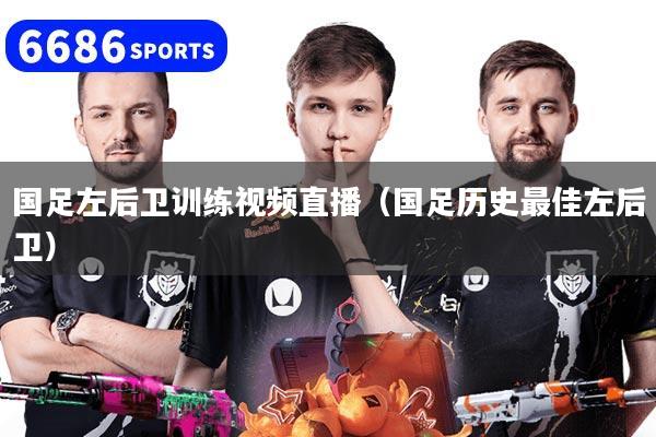 国足左后卫训练视频直播(国足历史最佳左后卫)